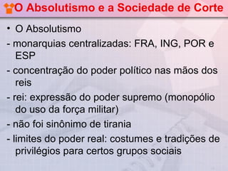 O Absolutismo e a Sociedade de Corte
• O Absolutismo
- monarquias centralizadas: FRA, ING, POR e
   ESP
- concentração do poder político nas mãos dos
   reis
- rei: expressão do poder supremo (monopólio
   do uso da força militar)
- não foi sinônimo de tirania
- limites do poder real: costumes e tradições de
   privilégios para certos grupos sociais
 