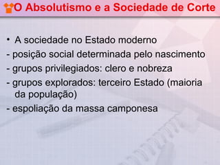O Absolutismo e a Sociedade de Corte

• A sociedade no Estado moderno
- posição social determinada pelo nascimento
- grupos privilegiados: clero e nobreza
- grupos explorados: terceiro Estado (maioria
  da população)
- espoliação da massa camponesa
 