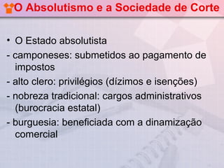 O Absolutismo e a Sociedade de Corte

• O Estado absolutista
- camponeses: submetidos ao pagamento de
  impostos
- alto clero: privilégios (dízimos e isenções)
- nobreza tradicional: cargos administrativos
  (burocracia estatal)
- burguesia: beneficiada com a dinamização
  comercial
 