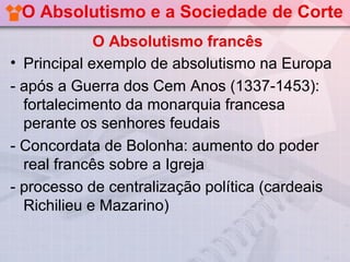 O Absolutismo e a Sociedade de Corte
             O Absolutismo francês
• Principal exemplo de absolutismo na Europa
- após a Guerra dos Cem Anos (1337-1453):
  fortalecimento da monarquia francesa
  perante os senhores feudais
- Concordata de Bolonha: aumento do poder
  real francês sobre a Igreja
- processo de centralização política (cardeais
  Richilieu e Mazarino)
 