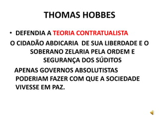 THOMAS HOBBES
• DEFENDIA A TEORIA CONTRATUALISTA
O CIDADÃO ABDICARIA DE SUA LIBERDADE E O
SOBERANO ZELARIA PELA ORDEM E
SEGURANÇA DOS SÚDITOS
APENAS GOVERNOS ABSOLUTISTAS
PODERIAM FAZER COM QUE A SOCIEDADE
VIVESSE EM PAZ.
 