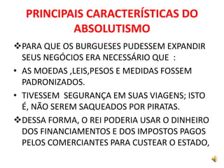 PRINCIPAIS CARACTERÍSTICAS DO
ABSOLUTISMO
PARA QUE OS BURGUESES PUDESSEM EXPANDIR
SEUS NEGÓCIOS ERA NECESSÁRIO QUE :
• AS MOEDAS ,LEIS,PESOS E MEDIDAS FOSSEM
PADRONIZADOS.
• TIVESSEM SEGURANÇA EM SUAS VIAGENS; ISTO
É, NÃO SEREM SAQUEADOS POR PIRATAS.
DESSA FORMA, O REI PODERIA USAR O DINHEIRO
DOS FINANCIAMENTOS E DOS IMPOSTOS PAGOS
PELOS COMERCIANTES PARA CUSTEAR O ESTADO,
 