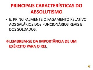 PRINCIPAIS CARACTERÍSTICAS DO
ABSOLUTISMO
• E, PRINCIPALMENTE O PAGAMENTO RELATIVO
AOS SALÁRIOS DOS FUNCIONÁRIOS REAIS E
DOS SOLDADOS.
LEMBREM-SE DA IMPORTÂNCIA DE UM
EXÉRCITO PARA O REI.
 