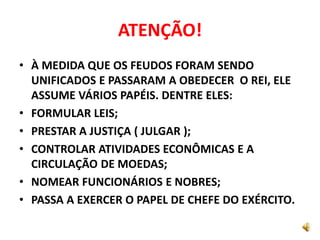 ATENÇÃO!
• À MEDIDA QUE OS FEUDOS FORAM SENDO
UNIFICADOS E PASSARAM A OBEDECER O REI, ELE
ASSUME VÁRIOS PAPÉIS. DENTRE ELES:
• FORMULAR LEIS;
• PRESTAR A JUSTIÇA ( JULGAR );
• CONTROLAR ATIVIDADES ECONÔMICAS E A
CIRCULAÇÃO DE MOEDAS;
• NOMEAR FUNCIONÁRIOS E NOBRES;
• PASSA A EXERCER O PAPEL DE CHEFE DO EXÉRCITO.
 
