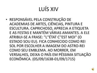 LUÍS XIV
• RESPONSÁVEL PELA CONSTRUÇÃO DE
ACADEMIAS DE ARTES, CIÊNCIAS, PINTURA E
ESCULTURA. CAPRICHOSO, APRECIA A ETIQUETA
E AS FESTAS E MANTÉM VÁRIAS AMANTES. A ELE
ATRIBUI-SE A FRASE: "L''ÉTAT C''EST MOI" (O
ESTADO SOU EU). FICA CONHECIDO COMO REI
SOL POR ESCOLHER A IMAGEM DO ASTRO-REI
COMO SEU EMBLEMA. AO MORRER, EM
VERSALHES, DEIXA O PAÍS EM PÉSSIMA SITUAÇÃO
ECONÔMICA. (05/09/1638-01/09/1715)
 