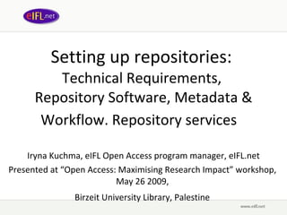 Setting up repositories:  Technical Requirements,  Repository Software, Metadata & Workflow. Repository services   Iryna Kuchma, eIFL Open Access program manager, eIFL.net Presented at  “ Open Access: Maximising Research Impact ” wor kshop,  May 26 2009,   Birzeit University Library, Palestine   