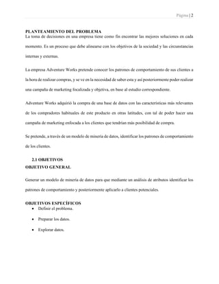 Página | 2
PLANTEAMIENTO DEL PROBLEMA
La toma de decisiones en una empresa tiene como fin encontrar las mejores soluciones en cada
momento. Es un proceso que debe alinearse con los objetivos de la sociedad y las circunstancias
internas y externas.
La empresa Adventure Works pretende conocer los patrones de comportamiento de sus clientes a
la hora de realizar compras, y se ve en la necesidad de saber esta y así posteriormente poder realizar
una campaña de marketing focalizada y objetiva, en base al estudio correspondiente.
Adventure Works adquirió la compra de una base de datos con las características más relevantes
de los compradores habituales de este producto en otras latitudes, con tal de poder hacer una
campaña de marketing enfocada a los clientes que tendrían más posibilidad de compra.
Se pretende, a través de un modelo de minería de datos, identificar los patrones de comportamiento
de los clientes.
2.1 OBJETIVOS
OBJETIVO GENERAL
Generar un modelo de minería de datos para que mediante un análisis de atributos identificar los
patrones de comportamiento y posteriormente aplicarlo a clientes potenciales.
OBJETIVOS ESPECÍFICOS
• Definir el problema.
• Preparar los datos.
• Explorar datos.
 