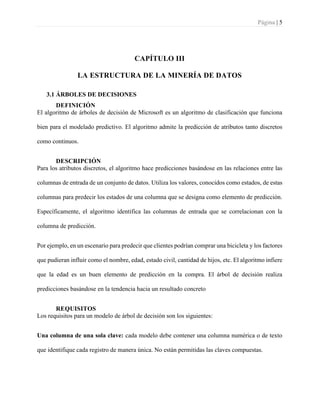 Página | 5
CAPÍTULO III
LA ESTRUCTURA DE LA MINERÍA DE DATOS
3.1 ÁRBOLES DE DECISIONES
DEFINICIÓN
El algoritmo de árboles de decisión de Microsoft es un algoritmo de clasificación que funciona
bien para el modelado predictivo. El algoritmo admite la predicción de atributos tanto discretos
como continuos.
DESCRIPCIÓN
Para los atributos discretos, el algoritmo hace predicciones basándose en las relaciones entre las
columnas de entrada de un conjunto de datos. Utiliza los valores, conocidos como estados, de estas
columnas para predecir los estados de una columna que se designa como elemento de predicción.
Específicamente, el algoritmo identifica las columnas de entrada que se correlacionan con la
columna de predicción.
Por ejemplo, en un escenario para predecir que clientes podrían comprar una bicicleta y los factores
que pudieran influir como el nombre, edad, estado civil, cantidad de hijos, etc. El algoritmo infiere
que la edad es un buen elemento de predicción en la compra. El árbol de decisión realiza
predicciones basándose en la tendencia hacia un resultado concreto
REQUISITOS
Los requisitos para un modelo de árbol de decisión son los siguientes:
Una columna de una sola clave: cada modelo debe contener una columna numérica o de texto
que identifique cada registro de manera única. No están permitidas las claves compuestas.
 