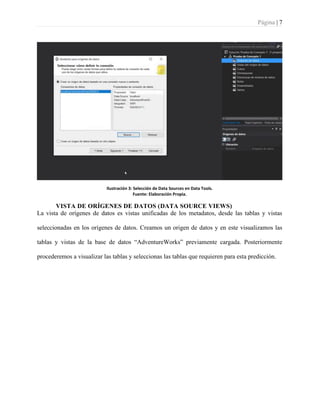 Página | 7
Ilustración 3: Selección de Data Sources en Data Tools.
Fuente: Elaboración Propia.
VISTA DE ORÍGENES DE DATOS (DATA SOURCE VIEWS)
La vista de orígenes de datos es vistas unificadas de los metadatos, desde las tablas y vistas
seleccionadas en los orígenes de datos. Creamos un origen de datos y en este visualizamos las
tablas y vistas de la base de datos “AdventureWorks” previamente cargada. Posteriormente
procederemos a visualizar las tablas y seleccionas las tablas que requieren para esta predicción.
 
