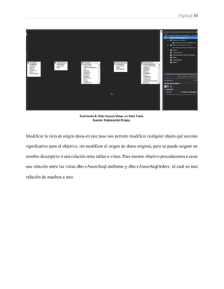 Página | 10
Ilustración 6: Data Source Views en Data Tools.
Fuente: Elaboración Propia.
Modificar la vista de origen datos en este paso nos permite modificar cualquier objeto qué sea más
significativo para el objetivo, sin modificar el origen de datos original, pero se puede asignar un
nombre descriptivo o una relación entre tablas o vistas. Para nuestro objetivo procederemos a crear
una relación entre las vistas dbo.vAssocSeqLineItems y dbo.vAssocSeqOrders el cual es una
relación de muchos a uno.
 