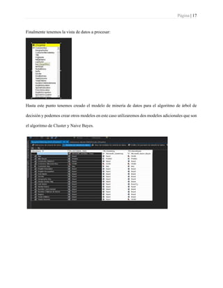 Página | 17
Finalmente tenemos la vista de datos a procesar:
Hasta este punto tenemos creado el modelo de minería de datos para el algoritmo de árbol de
decisión y podemos crear otros modelos en este caso utilizaremos dos modelos adicionales que son
el algoritmo de Cluster y Naive Bayes.
 