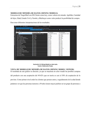 Página | 20
MODELO DE MINERÍA DE DATOS (MINING MODELS)
Estructura de TargerMail con ID Cliente como key, como valores de entrada: Apellido, Cantidad
de hijos, Edad, Estado Civil y Nombr y Bikebuyer como valor predecir la posibilidad de compra.
Para tener diferentes interpretaciones de los resultados.
Ilustración 14: Mining Models en data tools.
Fuente: Elaboración Propia.
VISTA DE MODELO DE MINERÍA DE DATOS (MINING MODEL VIEWER)
El resultado de este gráfico es discreto, ya que se muestran en color rosado las posibles compras
del producto con una aceptación del 49.42% que en teoría es casi el 50% de aceptación de lo
previsto. Como primer nivel están los clientes que poseen autos y seguidamente de la edad donde
podemos ver que las personas menores a 50 años tienen mayor podrían ser un grupo de personas a
 