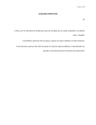 Página | 2
AGRADECIMIENTOS
A:
A Dios, por la vida llena de bendiciones que me ha dado, por la salud, la familia y su infinito
amor y bondad.
A mi familia, quien ha sido mi apoyo y ganas de seguir adelante en todo momento.
A mis docentes, quienes han sido mis guías en toda mi etapa académica, transmitiendo sus
grandes conocimientos para mi formación profesional.
 