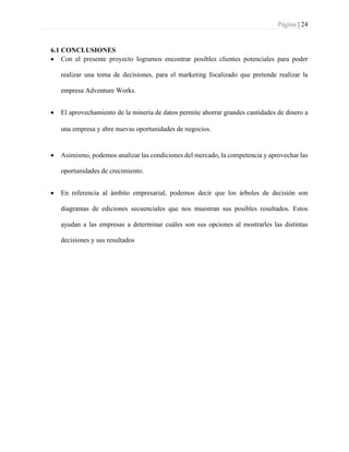 Página | 24
6.1 CONCLUSIONES
• Con el presente proyecto logramos encontrar posibles clientes potenciales para poder
realizar una toma de decisiones, para el marketing focalizado que pretende realizar la
empresa Adventure Works.
• El aprovechamiento de la minería de datos permite ahorrar grandes cantidades de dinero a
una empresa y abre nuevas oportunidades de negocios.
• Asimismo, podemos analizar las condiciones del mercado, la competencia y aprovechar las
oportunidades de crecimiento.
• En referencia al ámbito empresarial, podemos decir que los árboles de decisión son
diagramas de ediciones secuenciales que nos muestran sus posibles resultados. Estos
ayudan a las empresas a determinar cuáles son sus opciones al mostrarles las distintas
decisiones y sus resultados
 
