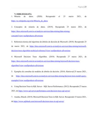 Página | 25
7.1 BIBLIOGRAFÍA
1. Minería de datos. (2020). Recuperado el 25 marzo 2021, de
https://es.wikipedia.org/wiki/Minería_de_datos
2. Conceptos de minería de datos. (2019). Recuperado 25 marzo 2021, de
https://docs.microsoft.com/es-es/analysis-services/data-mining/data-mining-
concepts?view=asallproducts-allversions
3. Referencia técnica del algoritmo de árboles de decisión de Microsoft. (2018). Recuperado 25
de marzo 2021, de https://docs.microsoft.com/es-es/analysis-services/data-mining/microsoft-
decision-trees-algorithm-technical-reference?view=asallproducts-allversions
4. Microsoft Decision Trees Algorithm. (2018). Recuperado 27 marzo 2021, de
https://docs.microsoft.com/en-us/analysis-services/data-mining/microsoft-decision-trees-
algorithm?view=asallproducts-allversions
5. Ejemplos de consultas de modelos de árboles de decisión. (2018). Retrieved 25 marzo 2021,
de https://docs.microsoft.com/es-es/analysis-services/data-mining/decision-trees-model-query-
examples?view=asallproducts-allversions
6. Using Decision Trees in SQL Server – SQL Server Performance. (2012). Recuperado 27 marzo
2021, de https://www.sql-server-performance.com/decision-trees-sql-server/
7. Asanka, Dinesh. (2019). Microsoft Decision Trees in SQL Server. Recuperado 15 marzo 2021,
de https://www.sqlshack.com/microsoft-decision-trees-in-sql-server/
 