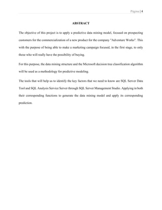 Página | 4
ABSTRACT
The objective of this project is to apply a predictive data mining model, focused on prospecting
customers for the commercialization of a new product for the company "Adventure Works". This
with the purpose of being able to make a marketing campaign focused, in the first stage, to only
those who will really have the possibility of buying.
For this purpose, the data mining structure and the Microsoft decision tree classification algorithm
will be used as a methodology for predictive modeling.
The tools that will help us to identify the key factors that we need to know are SQL Server Data
Tool and SQL Analysis Service Server through SQL Server Management Studio. Applying in both
their corresponding functions to generate the data mining model and apply its corresponding
prediction.
 