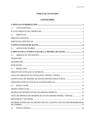 Página | 5
ÍNDICE DE CONTENIDO
CONTENIDO
CAPÍTULO I INTRODUCCIÓN................................................................................................ 1
1.1 ANTECEDENTES............................................................................................................... 1
PLANTEAMIENTO DEL PROBLEMA........................................................................................ 2
2.1 OBJETIVOS......................................................................................................................... 2
OBJETIVO GENERAL .................................................................................................................. 2
OBJETIVOS ESPECÍFICOS.......................................................................................................... 2
CAPÍTULO II BASE DE DATOS............................................................................................... 4
2.1 ADVENTURE WORKS...................................................................................................... 4
CAPÍTULO III LA ESTRUCTURA DE LA MINERÍA DE DATOS ..................................... 5
3.1 ÁRBOLES DE DECISIONES............................................................................................. 5
DEFINICIÓN.................................................................................................................................. 5
DESCRIPCIÓN............................................................................................................................... 5
REQUISITOS.................................................................................................................................. 5
4.1 MODELADO....................................................................................................................... 6
ORIGEN DE DATOS (DATA SOURCES) ................................................................................... 6
VISTA DE ORÍGENES DE DATOS (DATA SOURCE VIEWS) ................................................ 7
ESTRUCTURA DE MINERÍA DE DATOS (MINING STRUCTURES) .................................. 11
ESPECIFICACIÓN DE DATOS DE ENTRENAMIENTO ........................................................ 13
5.1 RESULTADOS.................................................................................................................. 19
MINING STRUCTURE................................................................................................................ 19
MODELO DE MINERÍA DE DATOS (MINING MODELS)..................................................... 20
VISTA DE MODELO DE MINERÍA DE DATOS (MINING MODEL VIEWER) ................... 20
DEPENDENCY NETWORK ....................................................................................................... 21
INFORME GENERADO DE PREDICCIÓN DE CLIENTES CON MAYOR PROBABILIDAD
DE COMPRA................................................................................................................................ 22
6.1 CONCLUSIONES ............................................................................................................. 24
 