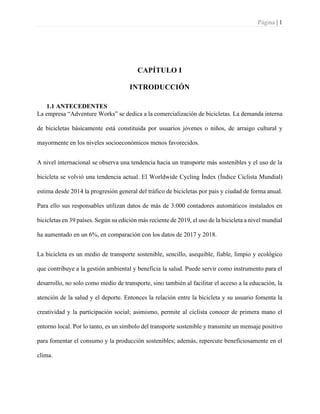 Página | 1
CAPÍTULO I
INTRODUCCIÓN
1.1 ANTECEDENTES
La empresa “Adventure Works” se dedica a la comercialización de bicicletas. La demanda interna
de bicicletas básicamente está constituida por usuarios jóvenes o niños, de arraigo cultural y
mayormente en los niveles socioeconómicos menos favorecidos.
A nivel internacional se observa una tendencia hacia un transporte más sostenibles y el uso de la
bicicleta se volvió una tendencia actual. El Worldwide Cycling Índex (Índice Ciclista Mundial)
estima desde 2014 la progresión general del tráfico de bicicletas por país y ciudad de forma anual.
Para ello sus responsables utilizan datos de más de 3.000 contadores automáticos instalados en
bicicletas en 39 países. Según su edición más reciente de 2019, el uso de la bicicleta a nivel mundial
ha aumentado en un 6%, en comparación con los datos de 2017 y 2018.
La bicicleta es un medio de transporte sostenible, sencillo, asequible, fiable, limpio y ecológico
que contribuye a la gestión ambiental y beneficia la salud. Puede servir como instrumento para el
desarrollo, no solo como medio de transporte, sino también al facilitar el acceso a la educación, la
atención de la salud y el deporte. Entonces la relación entre la bicicleta y su usuario fomenta la
creatividad y la participación social; asimismo, permite al ciclista conocer de primera mano el
entorno local. Por lo tanto, es un símbolo del transporte sostenible y transmite un mensaje positivo
para fomentar el consumo y la producción sostenibles; además, repercute beneficiosamente en el
clima.
 