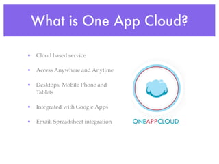 What is One App Cloud?

• Cloud based service

• Access Anywhere and Anytime

• Desktops, Mobile Phone and
  Tablets

• Integrated with Google Apps

• Email, Spreadsheet integration
 