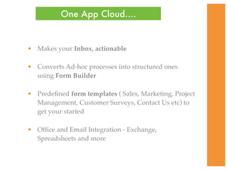 One App Cloud....


• Makes your Inbox, actionable

• Converts Ad-hoc processes into structured ones
  using Form Builder

• Predeﬁned form templates ( Sales, Marketing, Project
  Management, Customer Surveys, Contact Us etc) to
  get your started

• Ofﬁce and Email Integration - Exchange,
  Spreadsheets and more
 