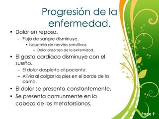 Progresión de la
              enfermedad.
• Dolor en reposo.
  – Flujo de sangre disminuye.
     • Isquemia de nervios sensitivos.
         – Dolor ardoroso de la extremidad.

• El gasto cardiaco disminuye con el
  sueño.
  – El dolor despierta al paciente.
  – Alivia al colgar los pies en el borde de la
    cama.
• El dolor se presenta constantemente.
• Se presenta comunmente en la
  cabeza de los metatarsianos.
                       Free Powerpoint Templates
                                                   Page 9
 