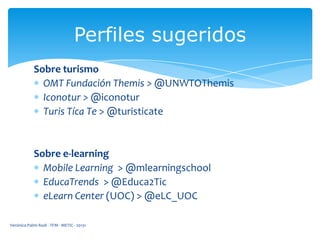 Perfiles sugeridos
Sobre turismo
OMT Fundación Themis > @UNWTOThemis
Iconotur > @iconotur
Turis Tíca Te > @turisticate

Sobre e-learning
Mobile Learning > @mlearningschool
EducaTrends > @Educa2Tic
eLearn Center (UOC) > @eLC_UOC
Verónica Palmi Rodi - TFM - METIC - 20131

 