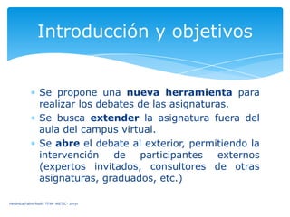 Introducción y objetivos

Se propone una nueva herramienta para
realizar los debates de las asignaturas.
Se busca extender la asignatura fuera del
aula del campus virtual.
Se abre el debate al exterior, permitiendo la
intervención
de
participantes
externos
(expertos invitados, consultores de otras
asignaturas, graduados, etc.)
Verónica Palmi Rodi - TFM - METIC - 20131

 