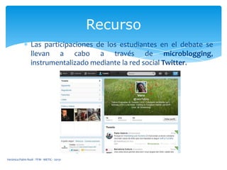 Recurso
Las participaciones de los estudiantes en el debate se
llevan a cabo a través de microblogging,
instrumentalizado mediante la red social Twitter.

Verónica Palmi Rodi - TFM - METIC - 20131

 