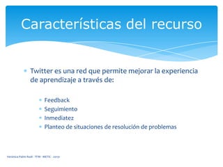 Características del recurso

Twitter es una red que permite mejorar la experiencia
de aprendizaje a través de:
Feedback
Seguimiento
Inmediatez
Planteo de situaciones de resolución de problemas

Verónica Palmi Rodi - TFM - METIC - 20131

 