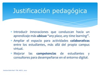 Justificación pedagógica

Introducir innovaciones que conduzcan hacia un
aprendizaje más ubicuo “any place, any time learning”.
Ampliar el espacio para actividades colaborativas
entre los estudiantes, más allá del propio campus
virtual.
Mejorar las competencias de estudiantes y
consultores para desempeñarse en el entorno digital.

Verónica Palmi Rodi - TFM - METIC - 20131

 
