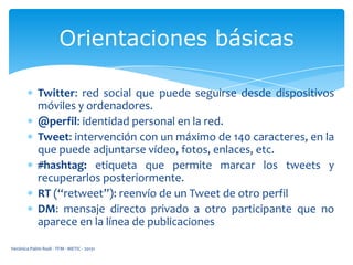 Orientaciones básicas
Twitter: red social que puede seguirse desde dispositivos
móviles y ordenadores.
@perfil: identidad personal en la red.
Tweet: intervención con un máximo de 140 caracteres, en la
que puede adjuntarse vídeo, fotos, enlaces, etc.
#hashtag: etiqueta que permite marcar los tweets y
recuperarlos posteriormente.
RT (“retweet”): reenvío de un Tweet de otro perfil
DM: mensaje directo privado a otro participante que no
aparece en la línea de publicaciones
Verónica Palmi Rodi - TFM - METIC - 20131

 