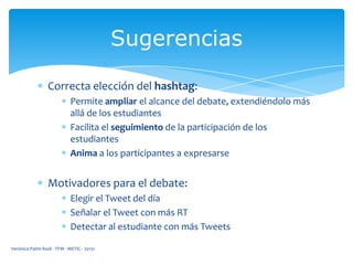 Sugerencias
Correcta elección del hashtag:
Permite ampliar el alcance del debate, extendiéndolo más
allá de los estudiantes
Facilita el seguimiento de la participación de los
estudiantes
Anima a los participantes a expresarse

Motivadores para el debate:
Elegir el Tweet del día
Señalar el Tweet con más RT
Detectar al estudiante con más Tweets
Verónica Palmi Rodi - TFM - METIC - 20131

 