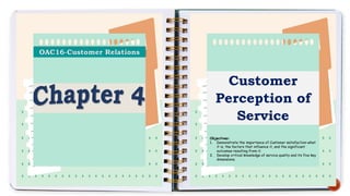 Customer
Perception of
Service
Objectives:
1. Demonstrate the importance of Customer satisfaction-what
it is, the factors that influence it, and the significant
outcomes resulting from it.
2. Develop critical knowledge of service quality and its five key
dimensions.
 