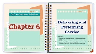 Delivering and
Performing
Service
Objectives:
1. Describe the challenges inherent in service innovation and
design.
2. Illustrate the pivotal role of service employees in creating
customer satisfaction and service quality
3. Discuss the variety of roles that service customers play
 