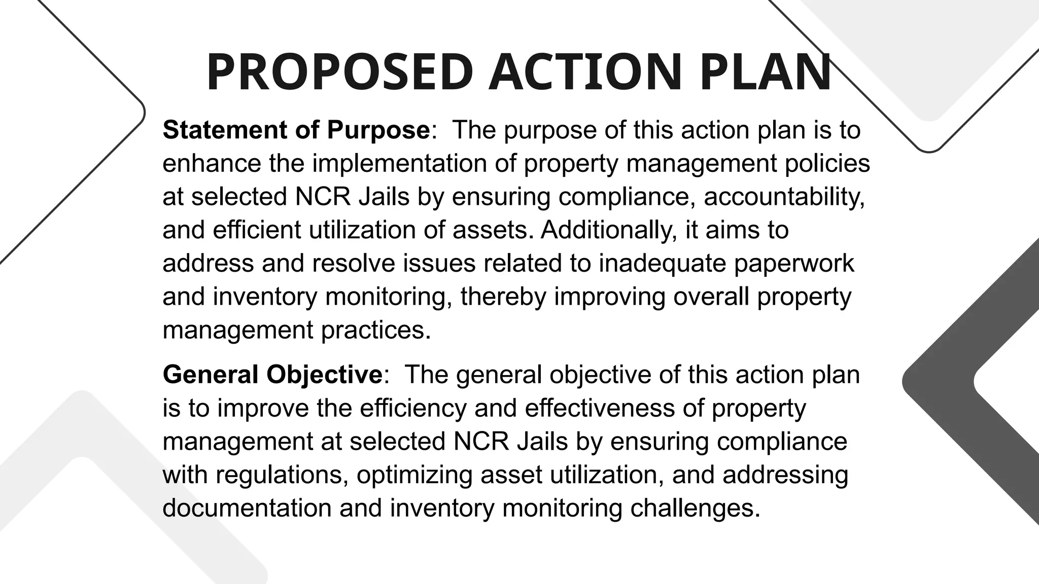 PROPOSED ACTION PLAN
Statement of Purpose: The purpose of this action plan is to
enhance the implementation of property management policies
at selected NCR Jails by ensuring compliance, accountability,
and efficient utilization of assets. Additionally, it aims to
address and resolve issues related to inadequate paperwork
and inventory monitoring, thereby improving overall property
management practices.
General Objective: The general objective of this action plan
is to improve the efficiency and effectiveness of property
management at selected NCR Jails by ensuring compliance
with regulations, optimizing asset utilization, and addressing
documentation and inventory monitoring challenges.
 