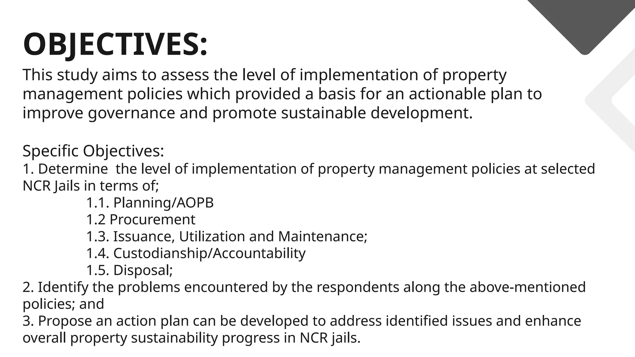 OBJECTIVES:
This study aims to assess the level of implementation of property
management policies which provided a basis for an actionable plan to
improve governance and promote sustainable development.
Specific Objectives:
1. Determine the level of implementation of property management policies at selected
NCR Jails in terms of;
1.1. Planning/AOPB
1.2 Procurement
1.3. Issuance, Utilization and Maintenance;
1.4. Custodianship/Accountability
1.5. Disposal;
2. Identify the problems encountered by the respondents along the above-mentioned
policies; and
3. Propose an action plan can be developed to address identified issues and enhance
overall property sustainability progress in NCR jails.
 