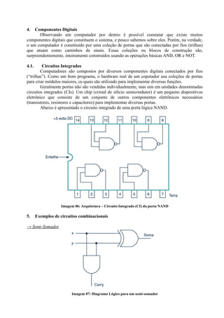 4.  Componentes Digitais
       Observando um computador por dentro é possível constatar que existe muitos
componentes digitais que constituem o sistema, e pouco sabemos sobre eles. Porém, na verdade,
o um computador é constituído por uma coleção de portas que são conectadas por fios (trilhas)
que atuam como caminhos de sinais. Essas coleções ou blocos de construção são,
surpreendentemente, inteiramente construídos usando as operações básicas AND, OR e NOT.

4.1.     Circuitos Integrados
        Computadores são compostos por diversos componentes digitais conectados por fios
(“trilhas”). Como um bom programa, o hardware real de um coputador usa coleções de portas
para criar módulos maiores, os quais são utilizado para implementar diversas funções.
        Geralmente portas não são vendidas individualmente, mas sim em unidades denominadas
circuitos integrados (CIs). Um chip (cristal de silício semicondutor) é um pequeno dispositivos
eletrônico que consiste de um conjunto de outros componentes eletrônicos necessários
(transistores, resistores e capacitores) para implementar diversas portas.
        Abaixo é apresentado o circuito integrado de uma porta lógica NAND.




                   Imagem 06: Arquitetura – Circuito Integrado (CI) da porta NAND

5.     Exemplos de circuitos combinacionais

→ Semi-Somador




                         Imagem 07: Diagrama Lógico para um semi-somador
 