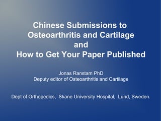 Chinese Submissions to
    Osteoarthritis and Cartilage
                and
  How to Get Your Paper Published

                    Jonas Ranstam PhD
         Deputy editor of Osteoarthritis and Cartilage


Dept of Orthopedics, Skane University Hospital, Lund, Sweden.
 