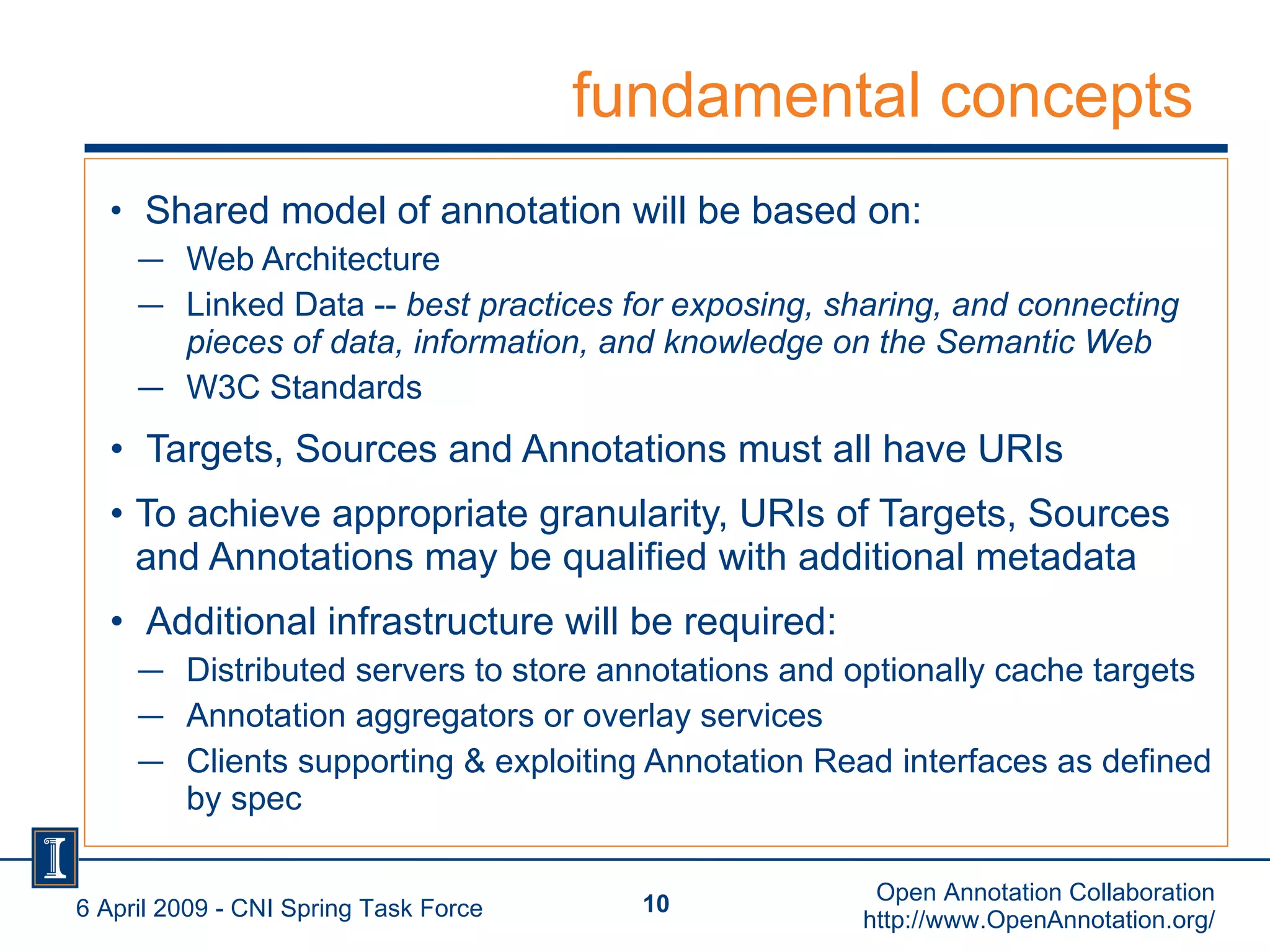 fundamental concepts Shared model of annotation will be based on: Web Architecture  Linked Data --  best practices for exposing, sharing, and connecting pieces of data, information, and knowledge on the Semantic Web ‏ W3C Standards Targets, Sources and Annotations must all have URIs To achieve appropriate granularity, URIs of Targets, Sources and Annotations may be qualified with additional metadata Additional infrastructure will be required:  Distributed servers to store annotations and optionally cache targets Annotation aggregators or overlay services Clients supporting & exploiting Annotation Read interfaces as defined by spec 6 April 2009 - CNI Spring Task Force Open Annotation Collaboration http://www.OpenAnnotation.org/ 