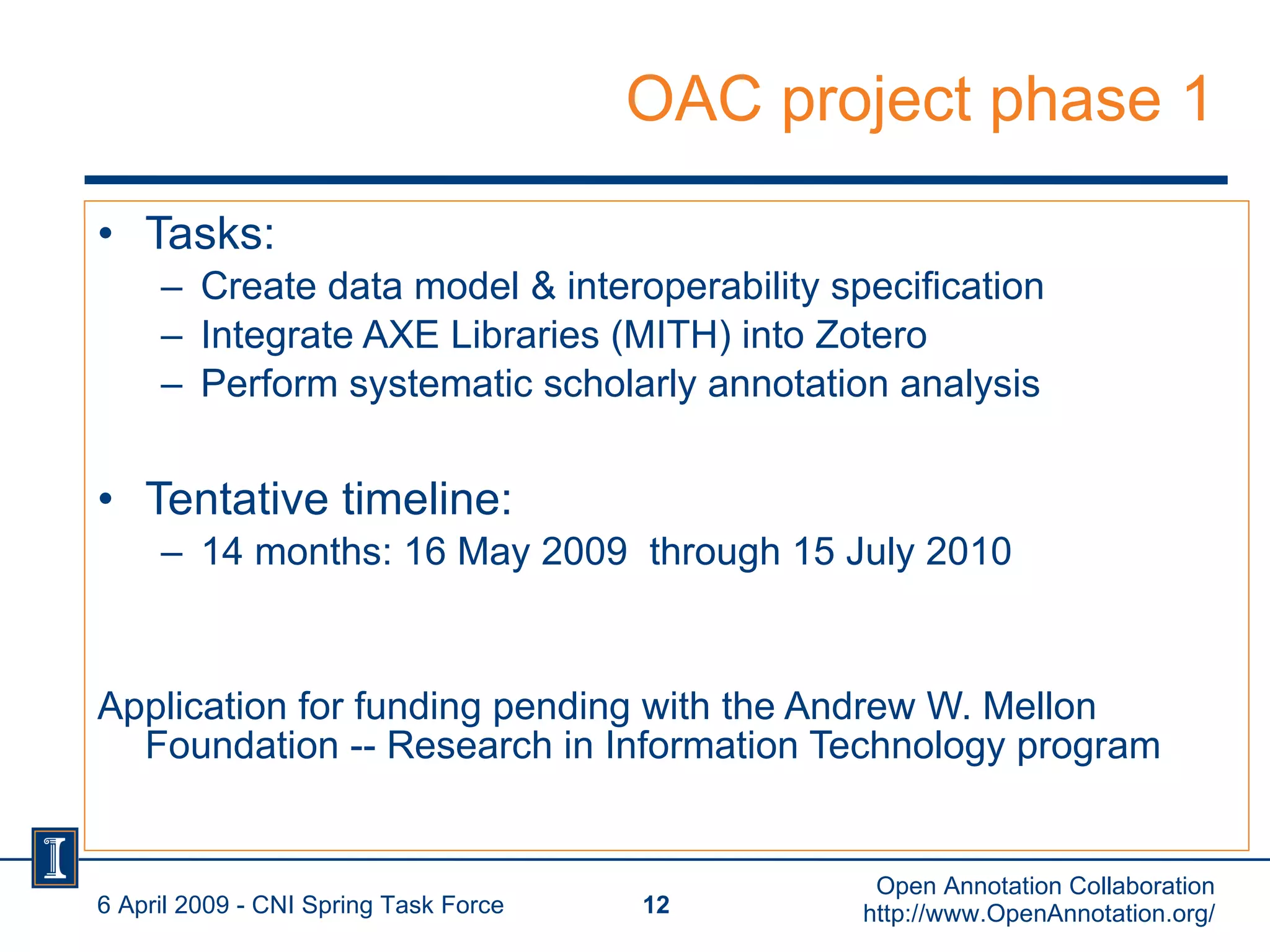 OAC project phase 1 Tasks: Create data model & interoperability specification Integrate AXE Libraries (MITH) into Zotero Perform systematic scholarly annotation analysis Tentative timeline: 14 months: 16 May 2009  through 15 July 2010 Application for funding pending with the Andrew W. Mellon Foundation -- Research in Information Technology program 6 April 2009 - CNI Spring Task Force Open Annotation Collaboration http://www.OpenAnnotation.org/ 
