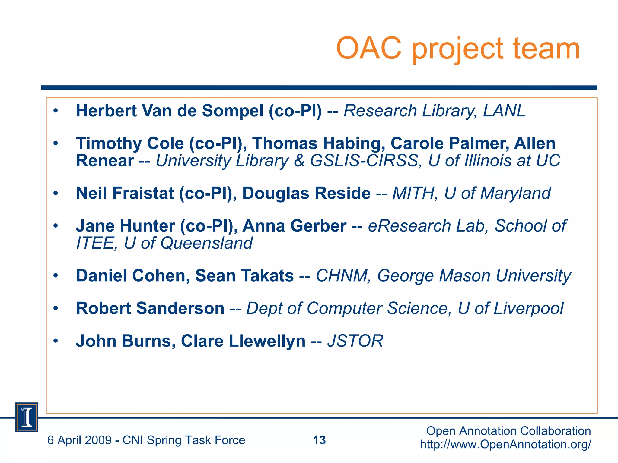 OAC project team Herbert Van de Sompel (co-PI)  --  Research Library, LANL Timothy Cole (co-PI), Thomas Habing, Carole Palmer, Allen Renear  --  University Library & GSLIS-CIRSS, U of Illinois at UC Neil Fraistat (co-PI), Douglas Reside  --  MITH, U of Maryland Jane Hunter (co-PI), Anna Gerber  --  eResearch Lab, School of ITEE, U of Queensland Daniel Cohen, Sean Takats  --  CHNM, George Mason University Robert Sanderson  --  Dept of Computer Science, U of Liverpool John Burns, Clare Llewellyn  --  JSTOR 6 April 2009 - CNI Spring Task Force Open Annotation Collaboration http://www.OpenAnnotation.org/ 