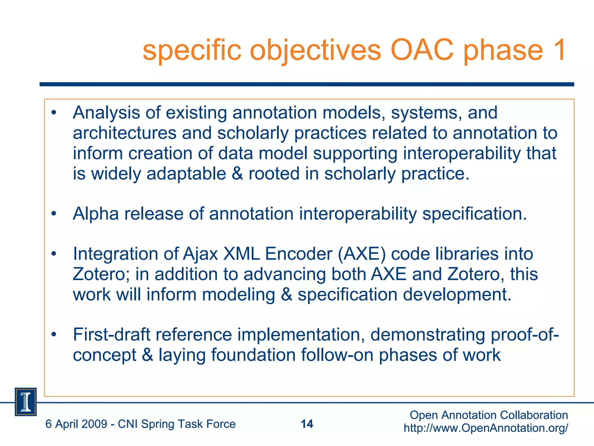 specific objectives OAC phase 1 Analysis of existing annotation models, systems, and architectures and scholarly practices related to annotation to inform creation of data model supporting interoperability that is widely adaptable & rooted in scholarly practice. Alpha release of annotation interoperability specification.  Integration of Ajax XML Encoder (AXE) code libraries into Zotero; in addition to advancing both AXE and Zotero, this work will inform modeling & specification development. First-draft reference implementation, demonstrating proof-of-concept & laying foundation follow-on phases of work 6 April 2009 - CNI Spring Task Force Open Annotation Collaboration http://www.OpenAnnotation.org/ 6 April 2009 - CNI Spring Task Force Open Annotation Collaboration http://www.OpenAnnotation.org/ 
