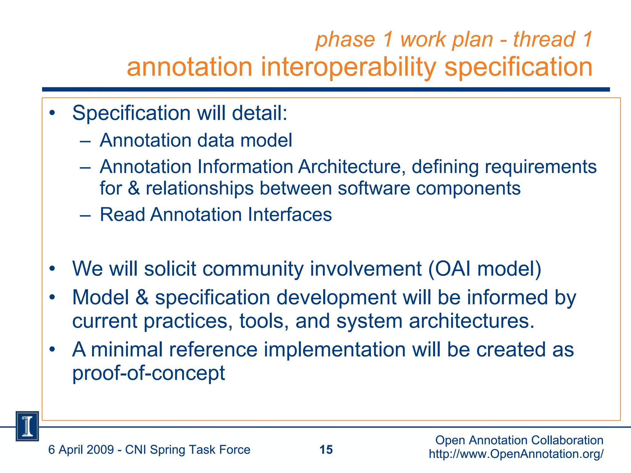 phase 1 work plan - thread 1 annotation interoperability specification Specification will detail: Annotation data model Annotation Information Architecture, defining requirements for & relationships between software components Read Annotation Interfaces We will solicit community involvement (OAI model) Model & specification development will be informed by current practices, tools, and system architectures.  A minimal reference implementation will be created as proof-of-concept 6 April 2009 - CNI Spring Task Force Open Annotation Collaboration http://www.OpenAnnotation.org/ 6 April 2009 - CNI Spring Task Force Open Annotation Collaboration http://www.OpenAnnotation.org/ 