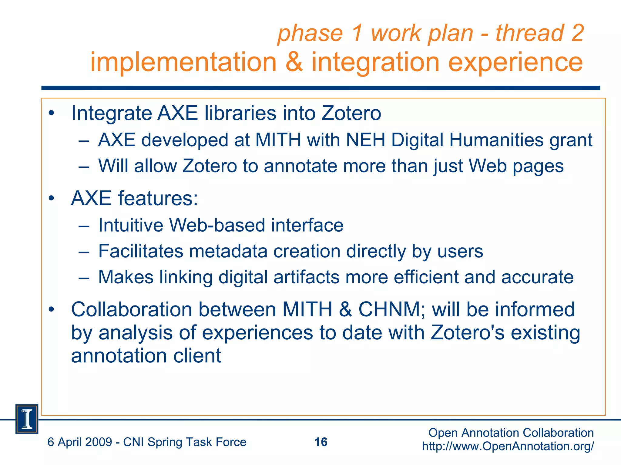 phase 1 work plan - thread 2 implementation & integration experience Integrate AXE libraries into Zotero AXE developed at MITH with NEH Digital Humanities grant Will allow Zotero to annotate more than just Web pages AXE features: Intuitive Web-based interface Facilitates metadata creation directly by users Makes linking digital artifacts more efficient and accurate Collaboration between MITH & CHNM; will be informed by analysis of experiences to date with Zotero's existing annotation client 6 April 2009 - CNI Spring Task Force Open Annotation Collaboration http://www.OpenAnnotation.org/ 6 April 2009 - CNI Spring Task Force Open Annotation Collaboration http://www.OpenAnnotation.org/ 