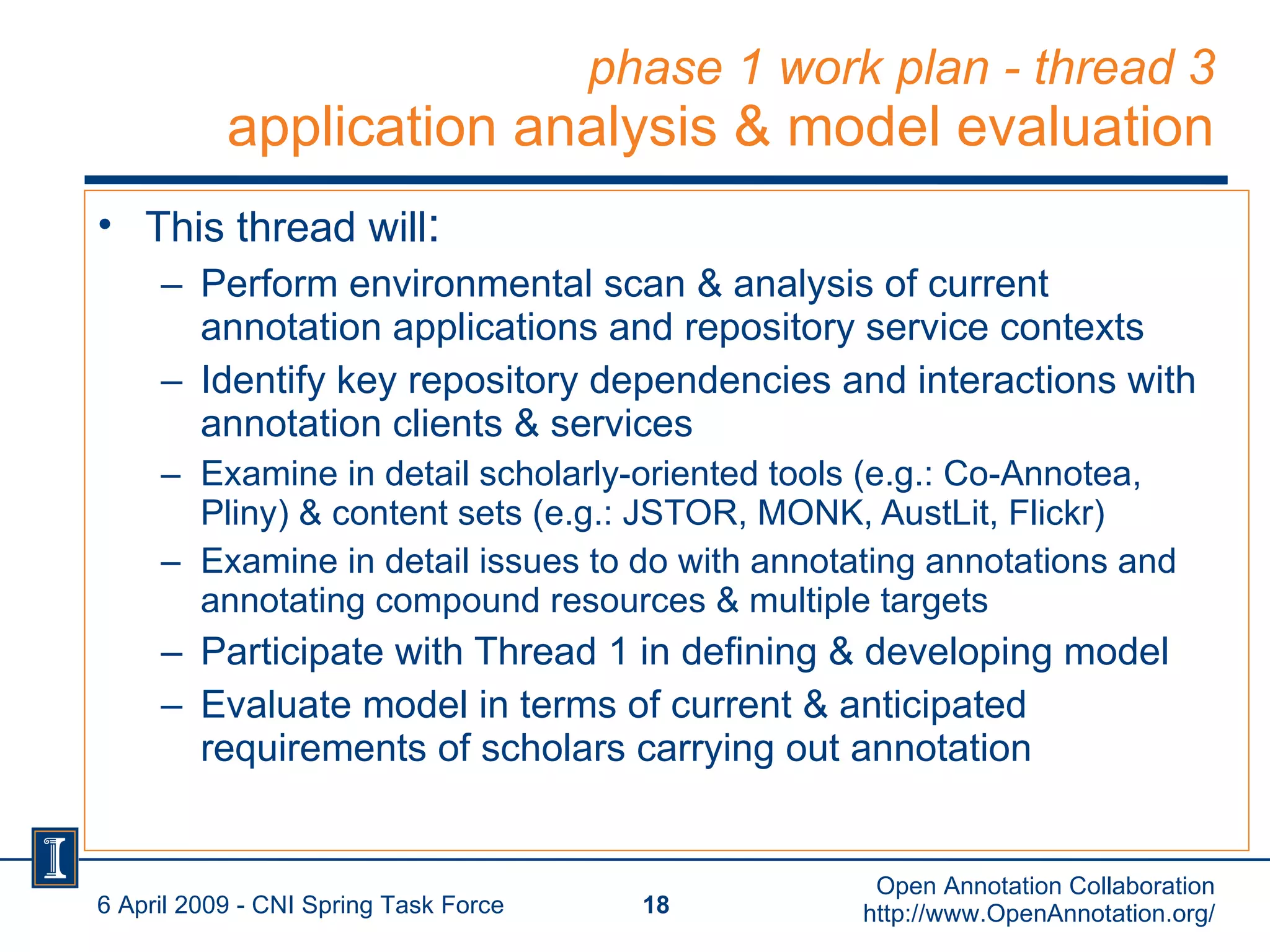 phase 1 work plan - thread 3 application analysis & model evaluation This thread will : Perform environmental scan & analysis of current annotation applications and repository service contexts Identify key repository dependencies and interactions with annotation clients & services Examine in detail scholarly-oriented tools (e.g.: Co-Annotea, Pliny) & content sets (e.g.: JSTOR, MONK, AustLit, Flickr) Examine in detail issues to do with annotating annotations and annotating compound resources & multiple targets Participate with Thread 1 in defining & developing model Evaluate model in terms of current & anticipated requirements of scholars carrying out annotation 6 April 2009 - CNI Spring Task Force Open Annotation Collaboration http://www.OpenAnnotation.org/ 