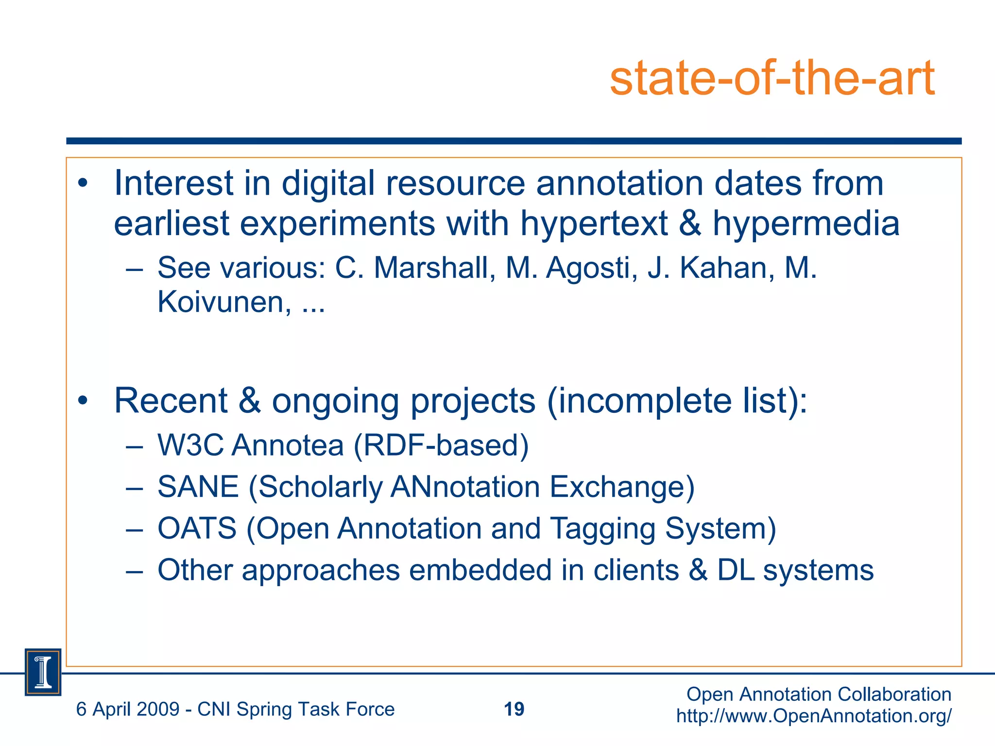 state-of-the-art Interest in digital resource annotation dates from earliest experiments with hypertext & hypermedia See various: C. Marshall, M. Agosti, J. Kahan, M. Koivunen, ... Recent & ongoing projects (incomplete list): W3C Annotea (RDF-based) SANE (Scholarly ANnotation Exchange) OATS (Open Annotation and Tagging System) Other approaches embedded in clients & DL systems 6 April 2009 - CNI Spring Task Force Open Annotation Collaboration http://www.OpenAnnotation.org/ 