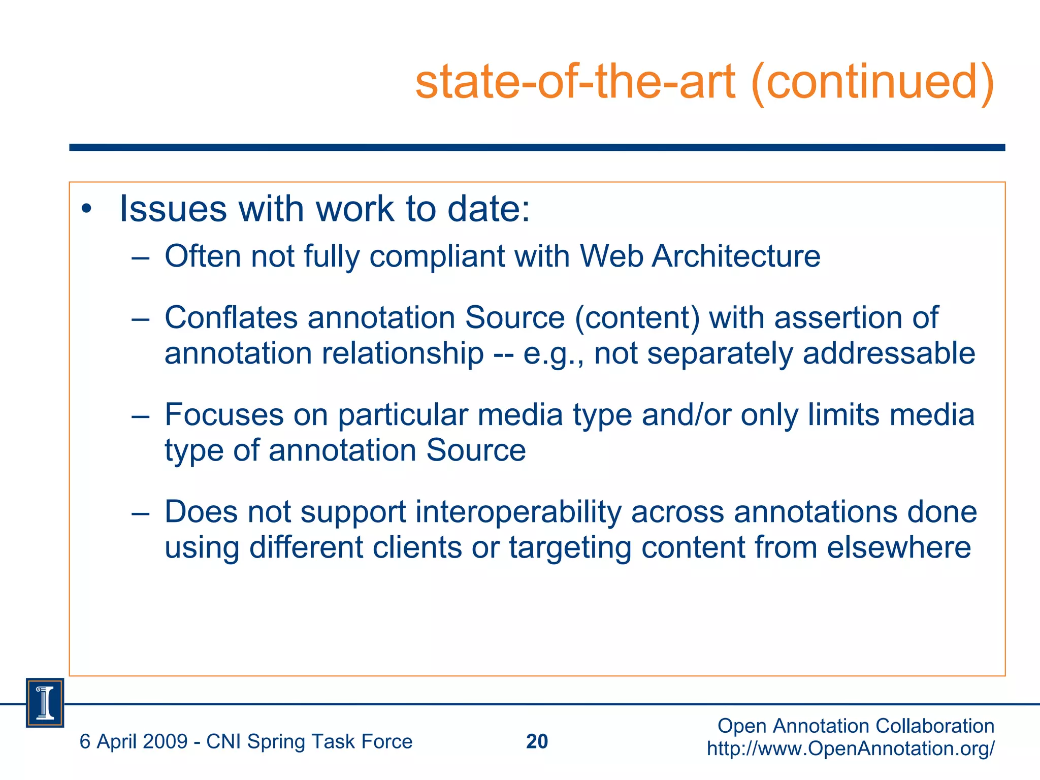 state-of-the-art (continued) Issues with work to date: Often not fully compliant with Web Architecture Conflates annotation Source (content) with assertion of annotation relationship -- e.g., not separately addressable Focuses on particular media type and/or only limits media type of annotation Source Does not support interoperability across annotations done using different clients or targeting content from elsewhere 6 April 2009 - CNI Spring Task Force Open Annotation Collaboration http://www.OpenAnnotation.org/ 