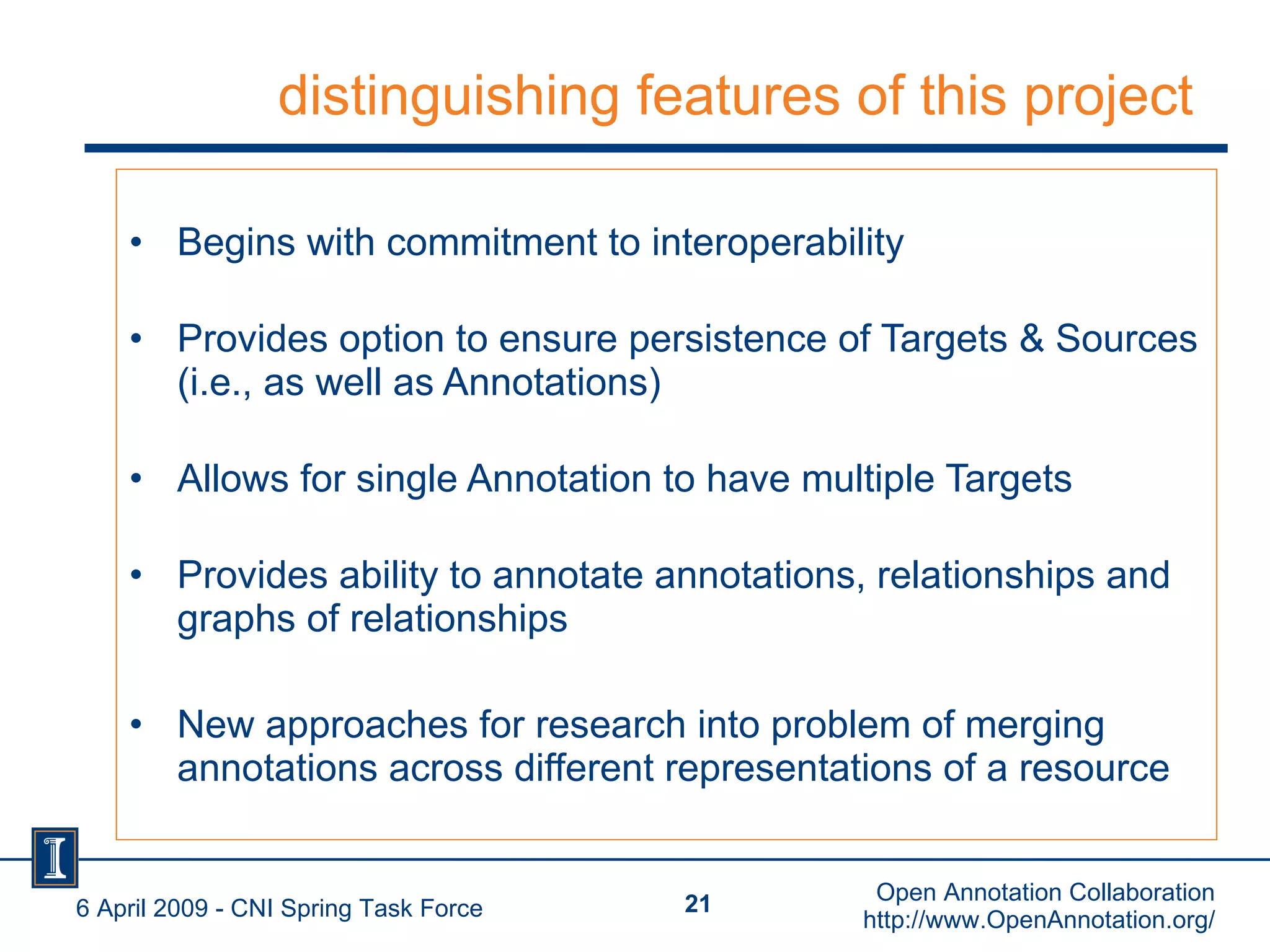 distinguishing features of this project Begins with commitment to interoperability Provides option to ensure persistence of Targets & Sources (i.e., as well as Annotations) Allows for single Annotation to have multiple Targets  Provides ability to annotate annotations, relationships and graphs of relationships New approaches for research into problem of merging annotations across different representations of a resource 6 April 2009 - CNI Spring Task Force Open Annotation Collaboration http://www.OpenAnnotation.org/ 