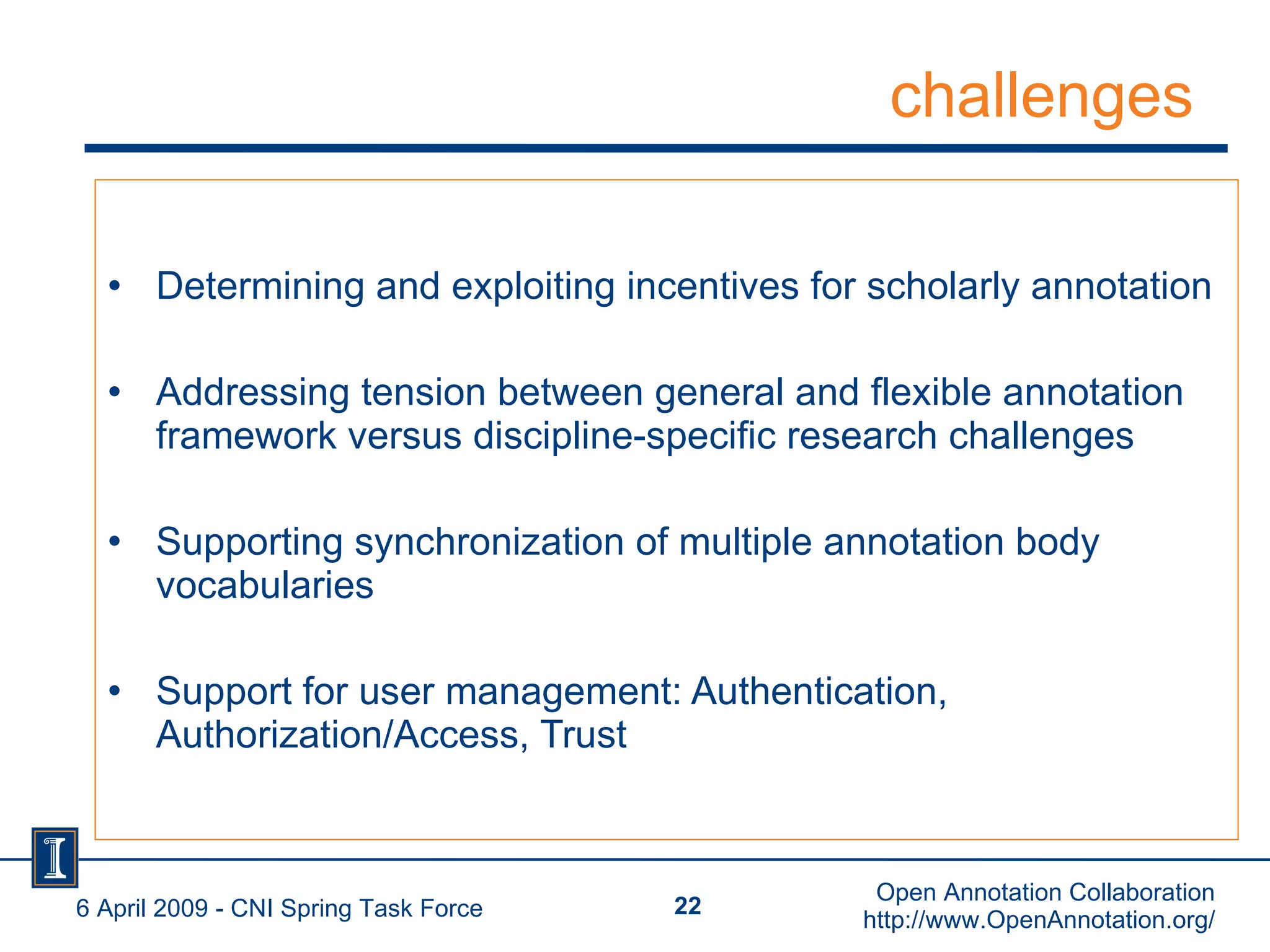 challenges Determining and exploiting incentives for scholarly annotation Addressing tension between general and flexible annotation framework versus discipline-specific research challenges  Supporting synchronization of multiple annotation body vocabularies Support for user management: Authentication, Authorization/Access, Trust 6 April 2009 - CNI Spring Task Force Open Annotation Collaboration http://www.OpenAnnotation.org/ 
