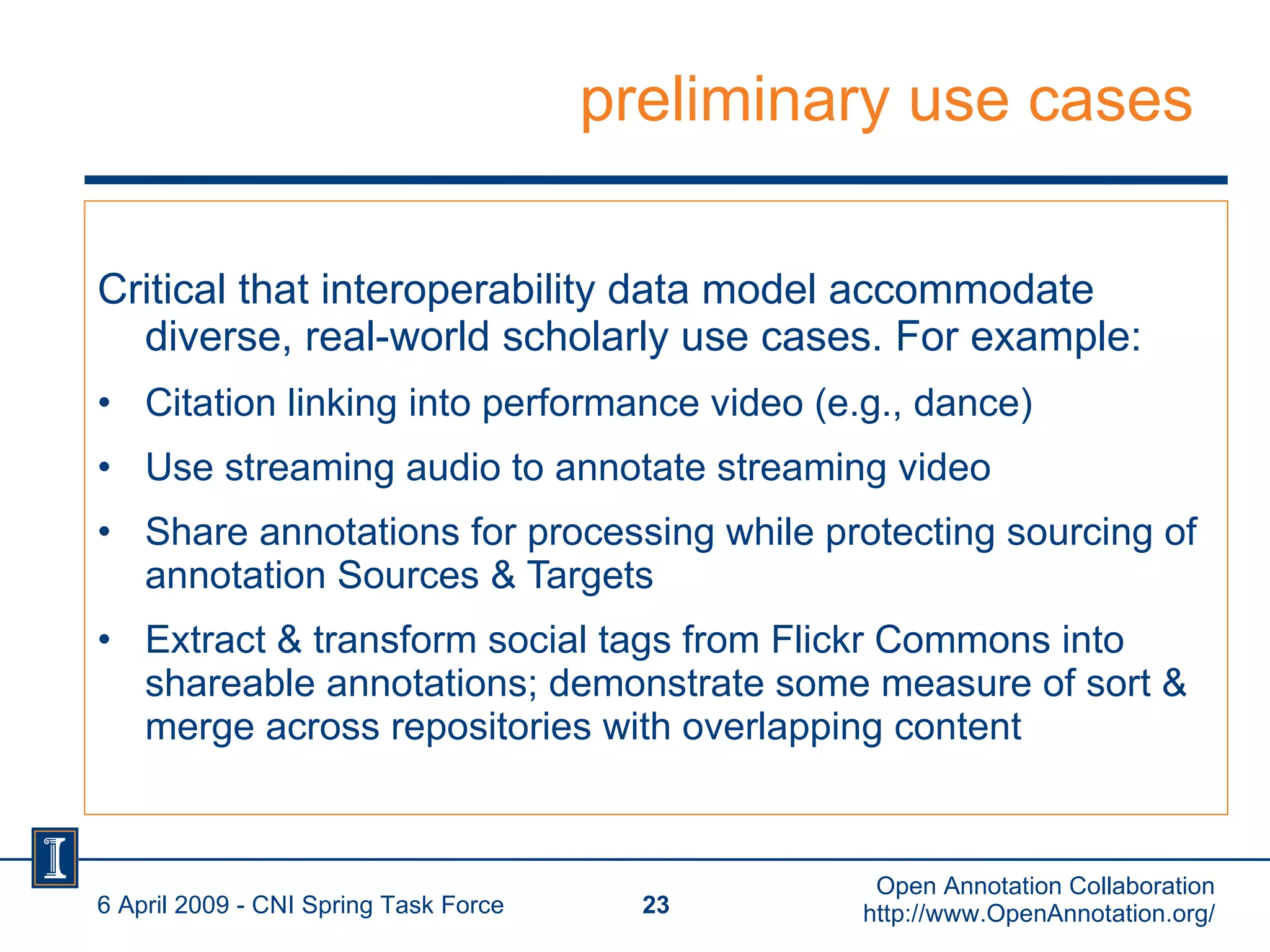 preliminary use cases Critical that interoperability data model accommodate diverse, real-world scholarly use cases. For example: Citation linking into performance video (e.g., dance) Use streaming audio to annotate streaming video Share annotations for processing while protecting sourcing of annotation Sources & Targets Extract & transform social tags from Flickr Commons into shareable annotations; demonstrate some measure of sort & merge across repositories with overlapping content 6 April 2009 - CNI Spring Task Force Open Annotation Collaboration http://www.OpenAnnotation.org/ 